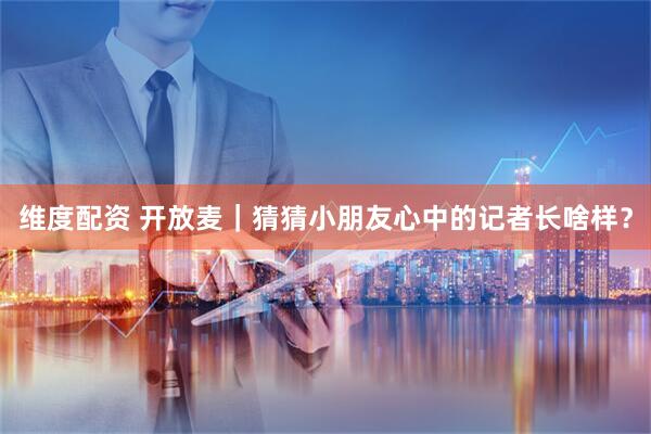 维度配资 开放麦｜猜猜小朋友心中的记者长啥样？