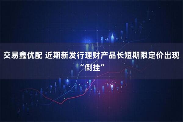 交易鑫优配 近期新发行理财产品长短期限定价出现“倒挂”