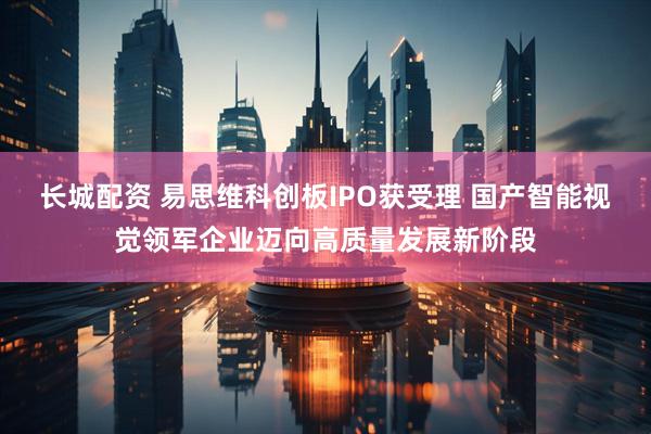 长城配资 易思维科创板IPO获受理 国产智能视觉领军企业迈向高质量发展新阶段