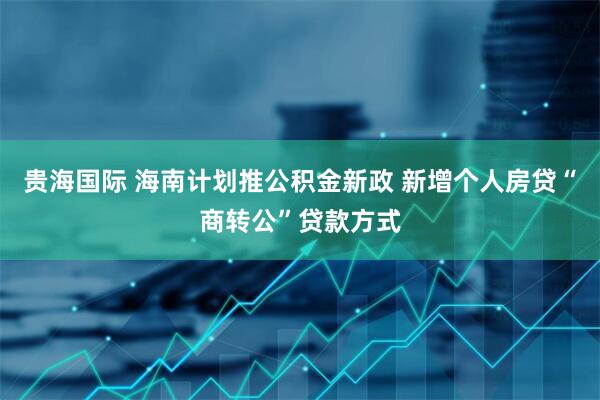 贵海国际 海南计划推公积金新政 新增个人房贷“商转公”贷款方式