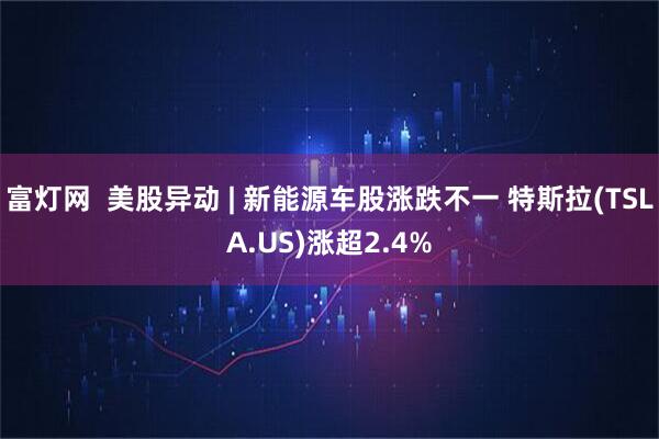 富灯网  美股异动 | 新能源车股涨跌不一 特斯拉(TSLA.US)涨超2.4%