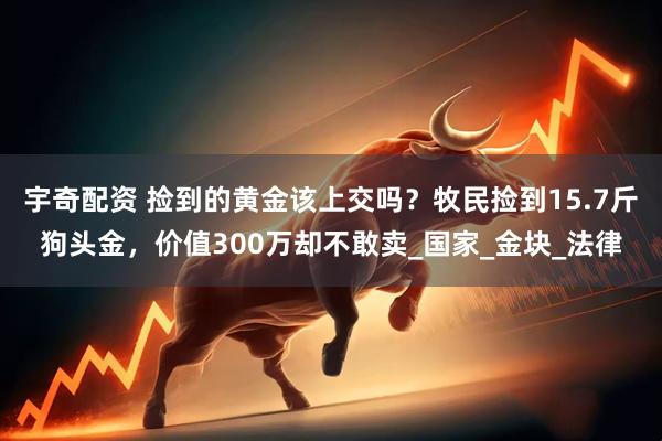 宇奇配资 捡到的黄金该上交吗？牧民捡到15.7斤狗头金，价值300万却不敢卖_国家_金块_法律
