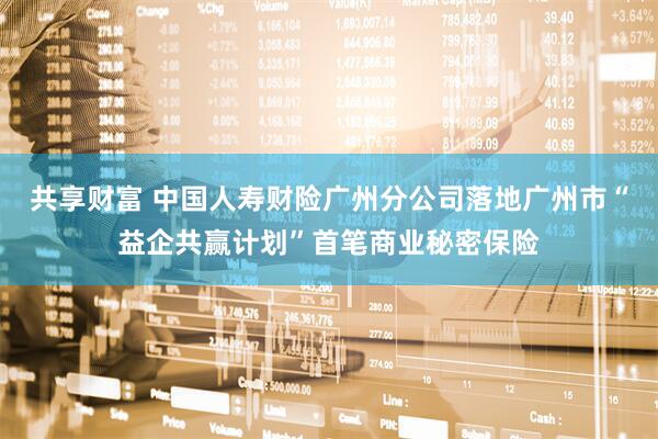 共享财富 中国人寿财险广州分公司落地广州市“益企共赢计划”首笔商业秘密保险