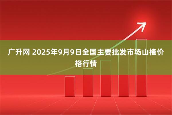 广升网 2025年9月9日全国主要批发市场山楂价格行情