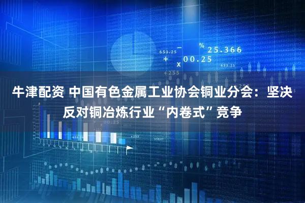 牛津配资 中国有色金属工业协会铜业分会：坚决反对铜冶炼行业“内卷式”竞争