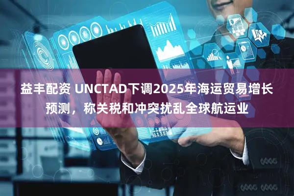 益丰配资 UNCTAD下调2025年海运贸易增长预测，称关税和冲突扰乱全球航运业