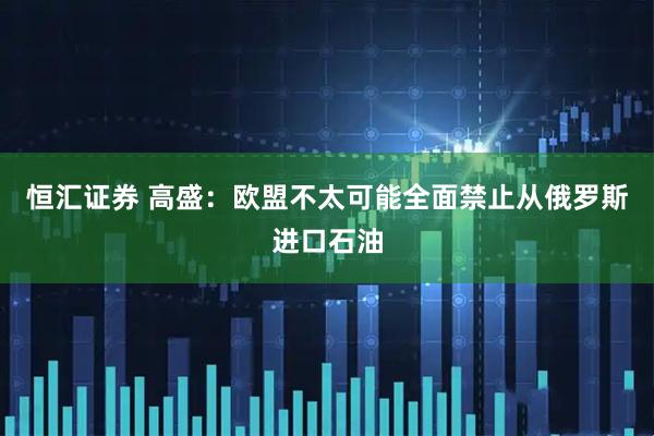 恒汇证券 高盛：欧盟不太可能全面禁止从俄罗斯进口石油