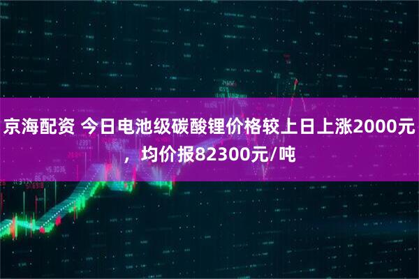 京海配资 今日电池级碳酸锂价格较上日上涨2000元，均价报82300元/吨