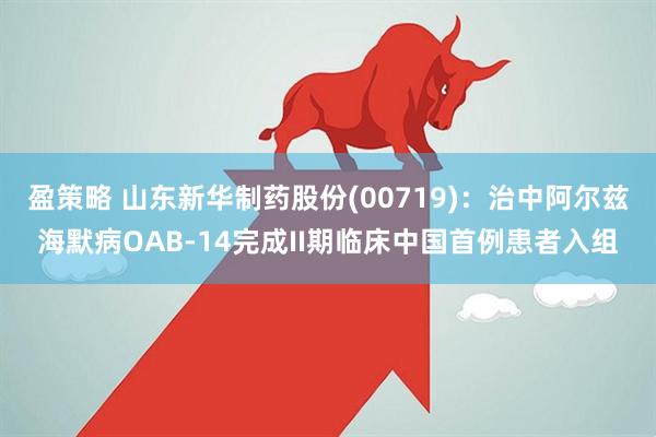 盈策略 山东新华制药股份(00719)：治中阿尔兹海默病OAB-14完成II期临床中国首例患者入组