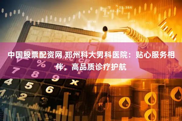 中国股票配资网 郑州科大男科医院：贴心服务相伴，高品质诊疗护航